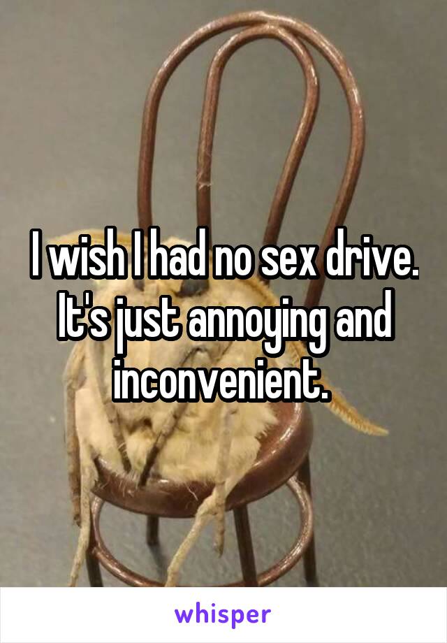 I wish I had no sex drive. It's just annoying and inconvenient. 