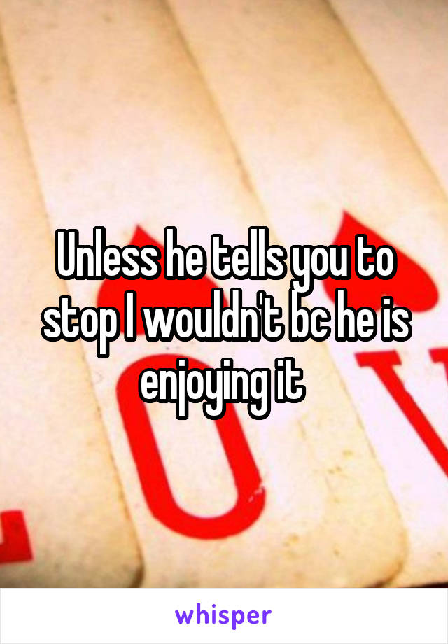 Unless he tells you to stop I wouldn't bc he is enjoying it 