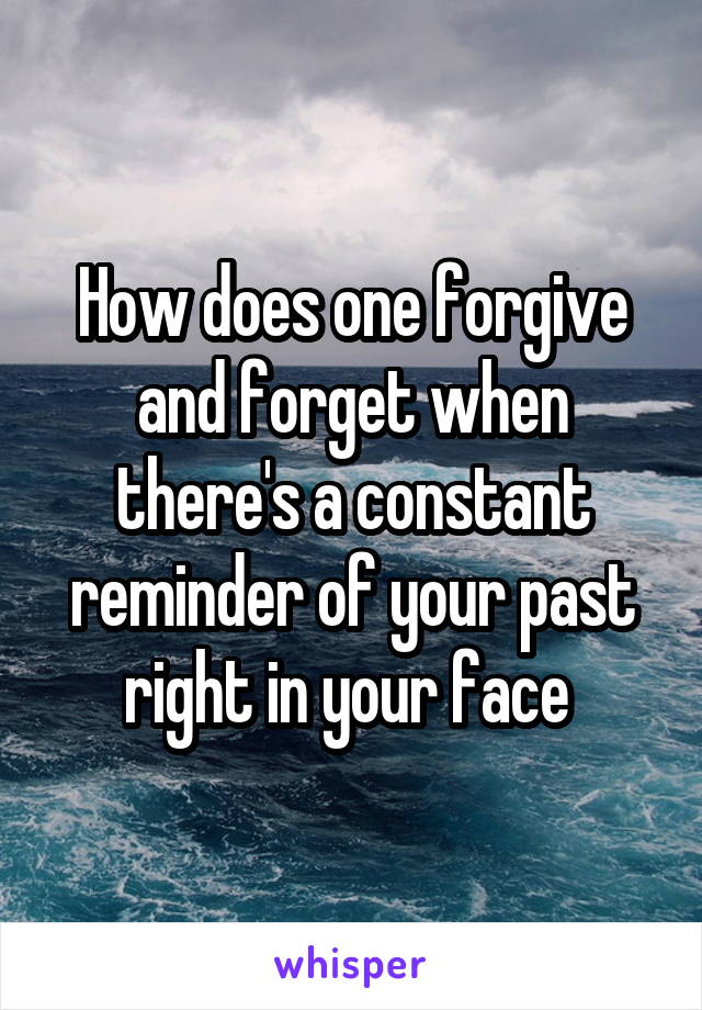 How does one forgive and forget when there's a constant reminder of your past right in your face 