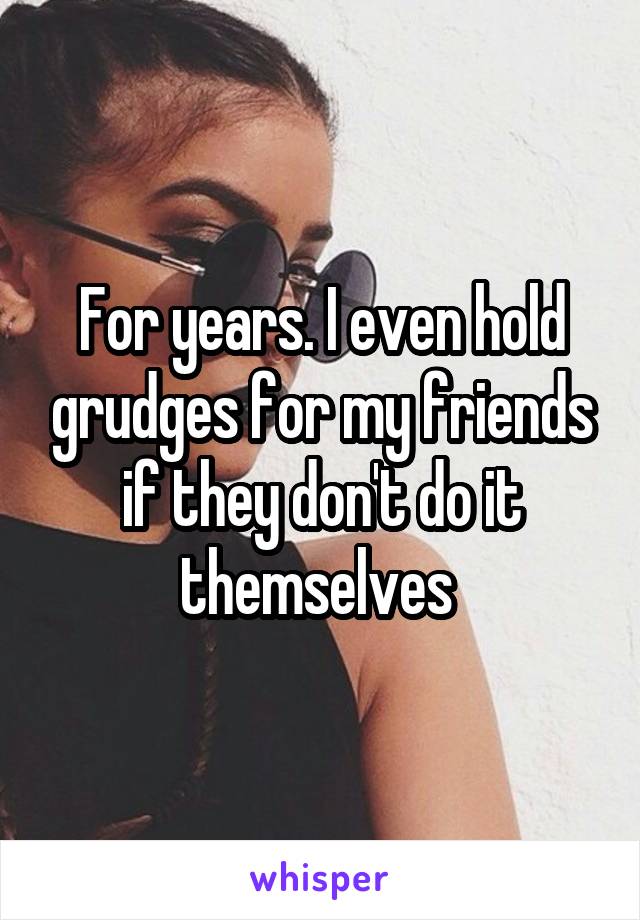 For years. I even hold grudges for my friends if they don't do it themselves 