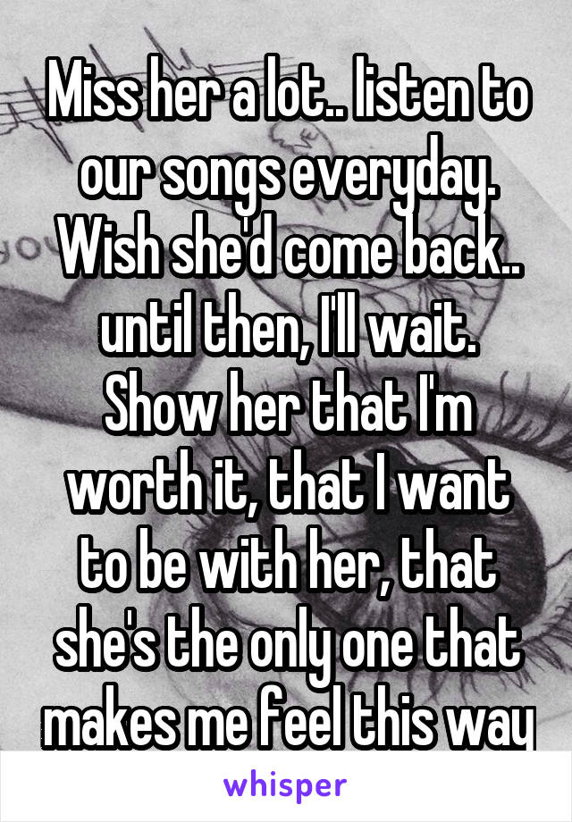 Miss her a lot.. listen to our songs everyday. Wish she'd come back.. until then, I'll wait. Show her that I'm worth it, that I want to be with her, that she's the only one that makes me feel this way