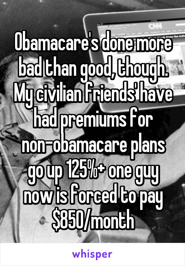 Obamacare's done more bad than good, though. My civilian friends' have had premiums for non-obamacare plans go up 125%+ one guy now is forced to pay $850/month