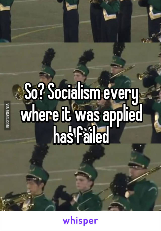 So? Socialism every where it was applied has failed