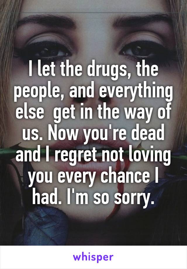 I let the drugs, the people, and everything else  get in the way of us. Now you're dead and I regret not loving you every chance I had. I'm so sorry.