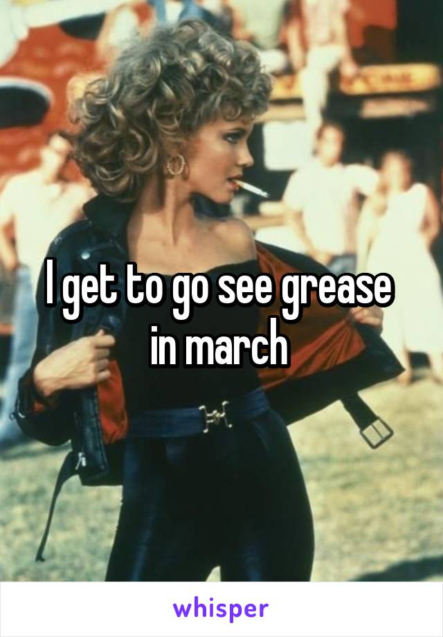 I get to go see grease  in march 