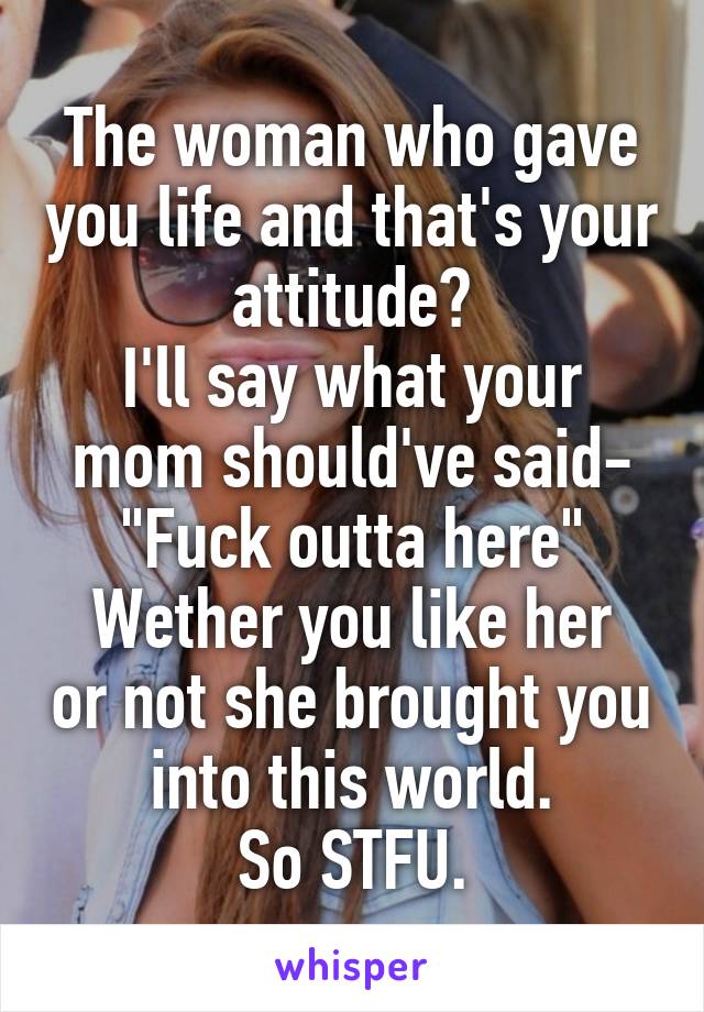 The woman who gave you life and that's your attitude?
I'll say what your mom should've said-
"Fuck outta here"
Wether you like her or not she brought you into this world.
So STFU.