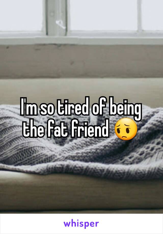 I'm so tired of being the fat friend 😔