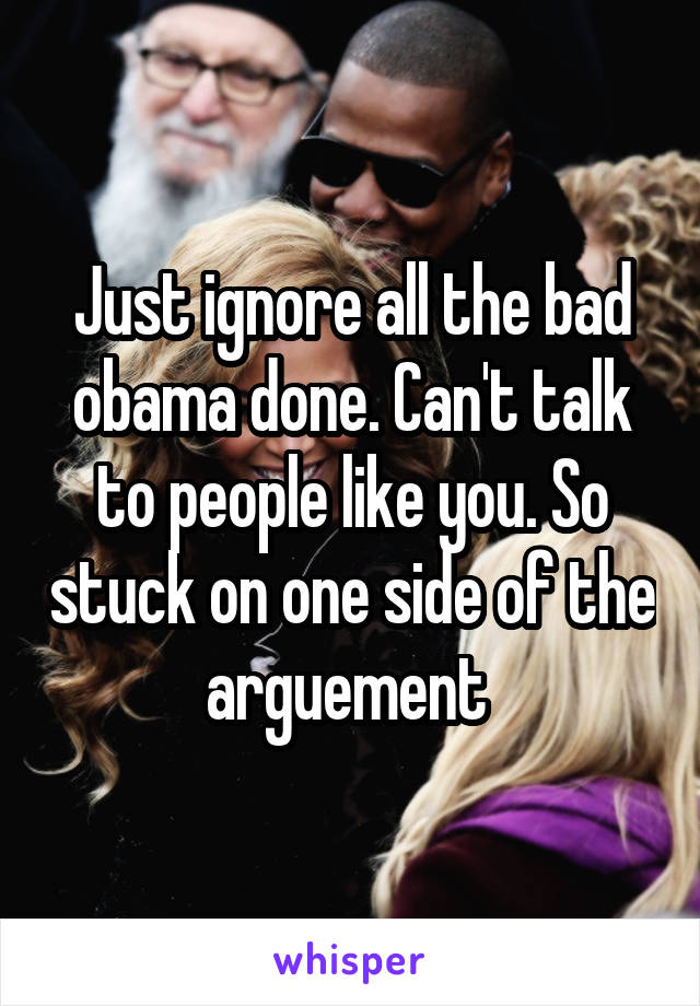 Just ignore all the bad obama done. Can't talk to people like you. So stuck on one side of the arguement 