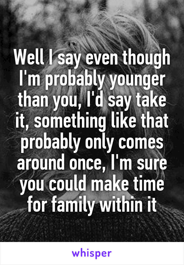 Well I say even though I'm probably younger than you, I'd say take it, something like that probably only comes around once, I'm sure you could make time for family within it