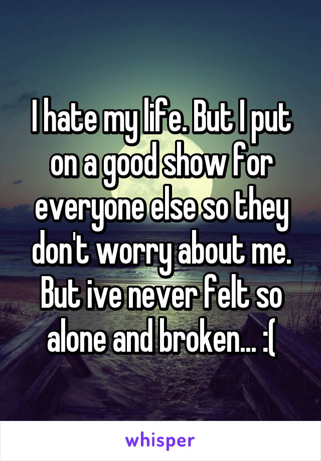 I hate my life. But I put on a good show for everyone else so they don't worry about me. But ive never felt so alone and broken... :(