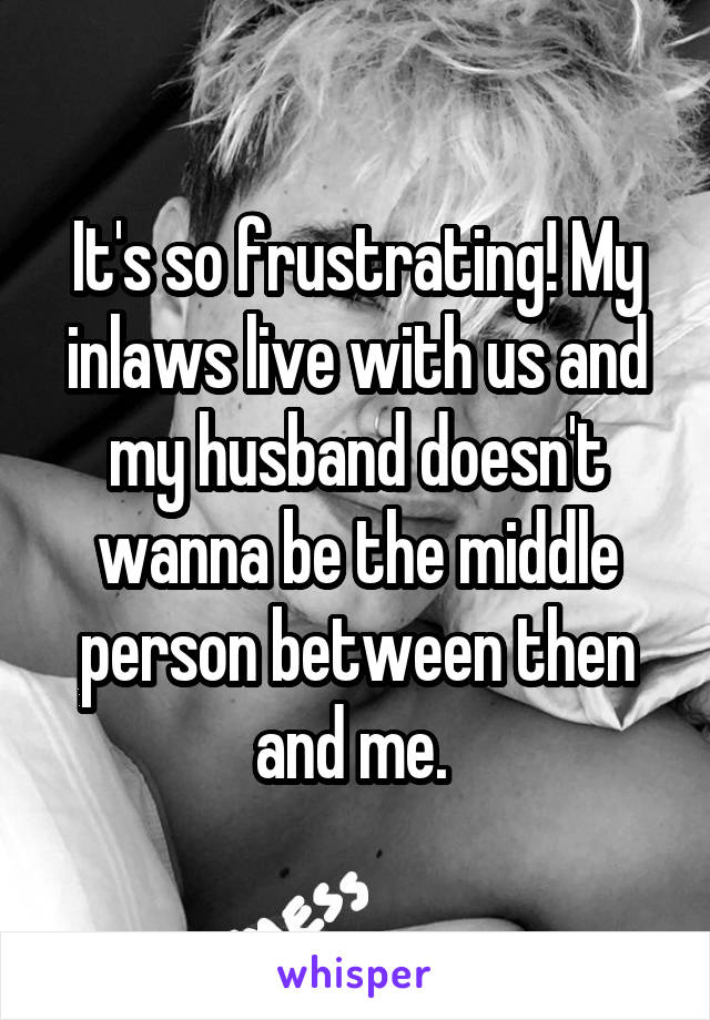 It's so frustrating! My inlaws live with us and my husband doesn't wanna be the middle person between then and me. 