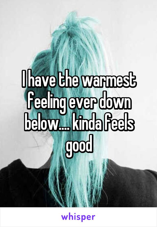 I have the warmest feeling ever down below.... kinda feels good