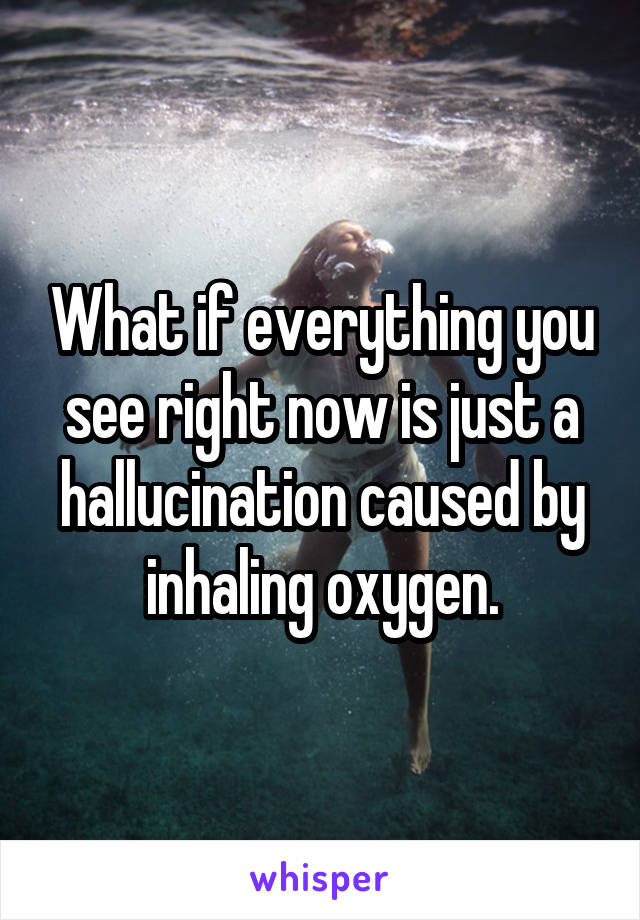 What if everything you see right now is just a hallucination caused by inhaling oxygen.