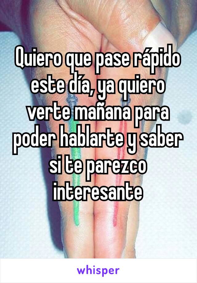 Quiero que pase rápido este día, ya quiero verte mañana para poder hablarte y saber si te parezco interesante