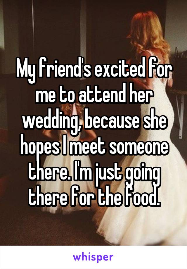 My friend's excited for me to attend her wedding, because she hopes I meet someone there. I'm just going there for the food.