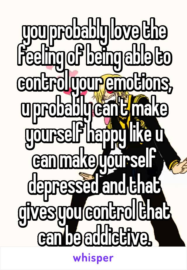 you probably love the feeling of being able to control your emotions, u probably can't make yourself happy like u can make yourself depressed and that gives you control that can be addictive.