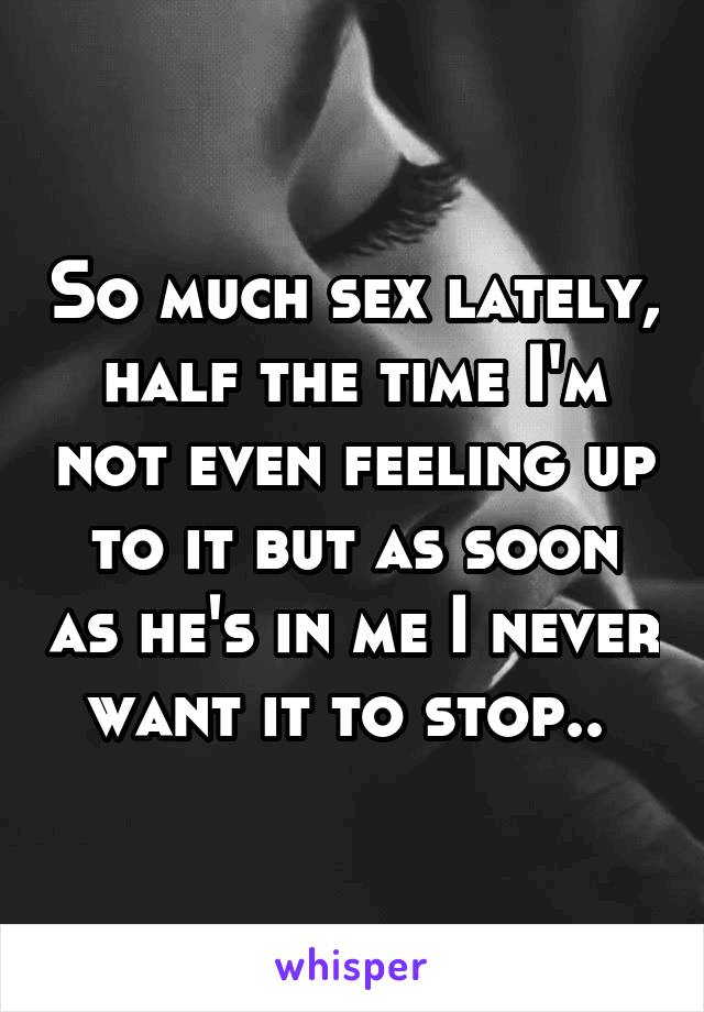 So much sex lately, half the time I'm not even feeling up to it but as soon as he's in me I never want it to stop.. 