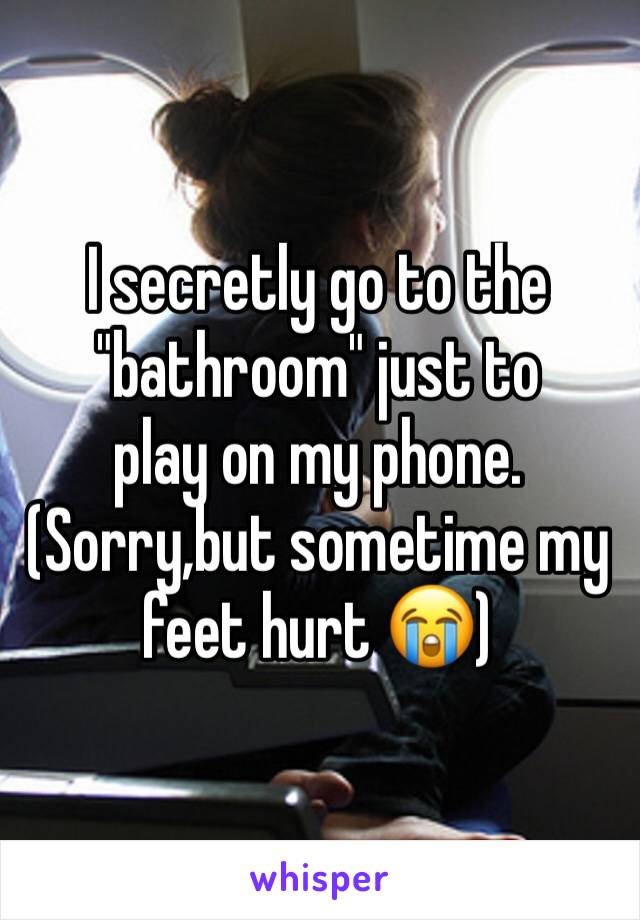 I secretly go to the "bathroom" just to 
play on my phone. (Sorry,but sometime my feet hurt 😭) 