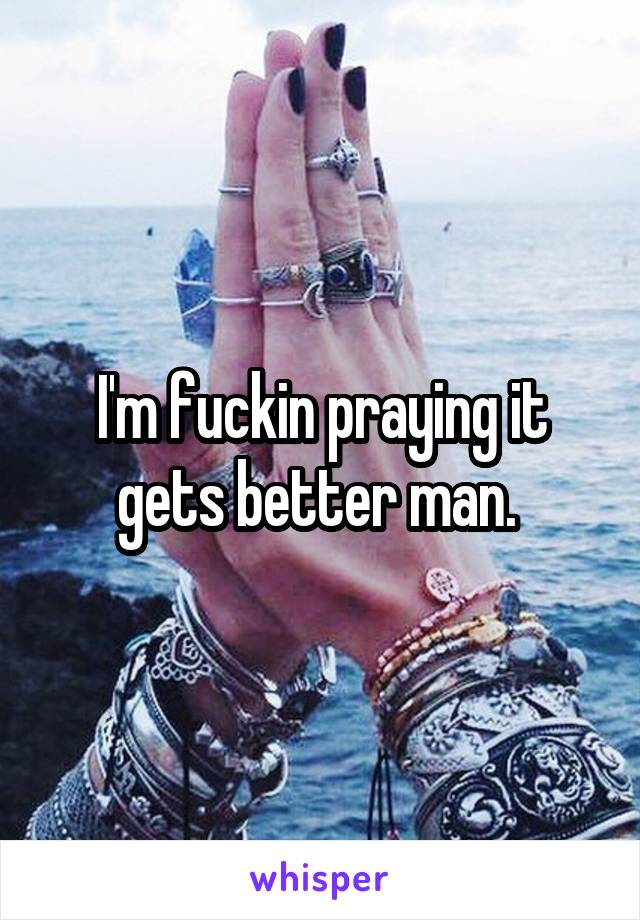 I'm fuckin praying it gets better man. 