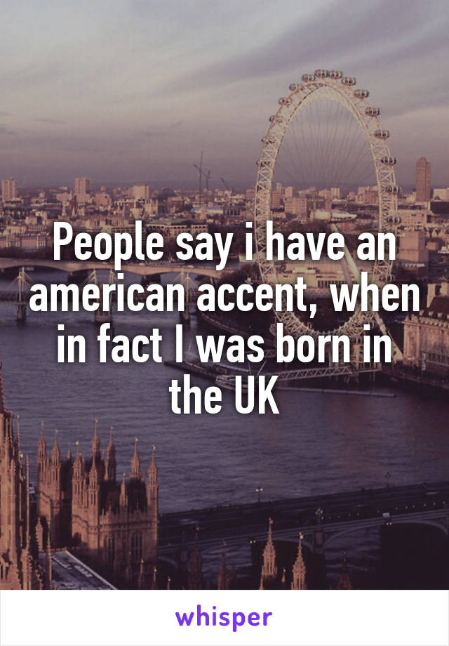 People say i have an american accent, when in fact I was born in the UK