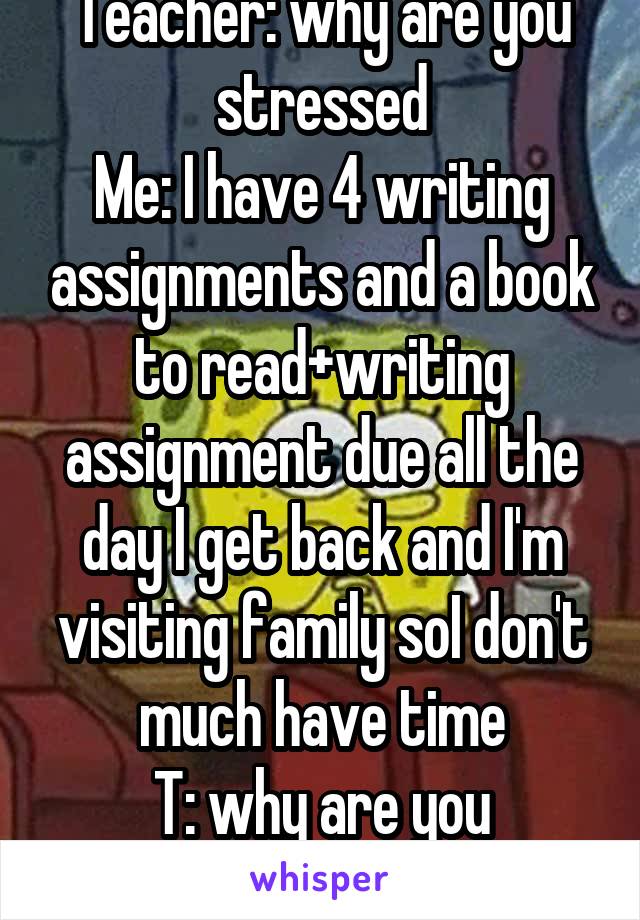 Teacher: why are you stressed
Me: I have 4 writing assignments and a book to read+writing assignment due all the day I get back and I'm visiting family soI don't much have time
T: why are you stressed