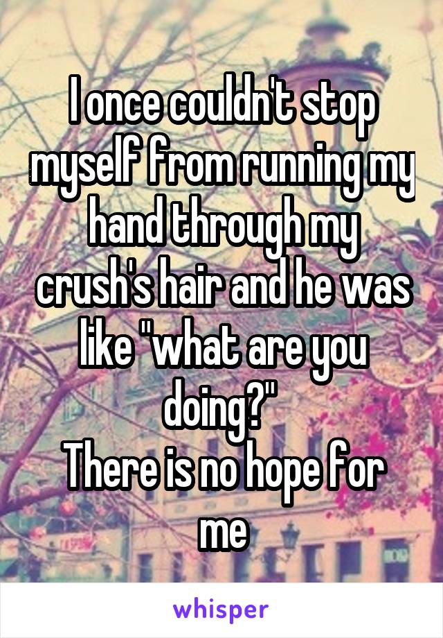 I once couldn't stop myself from running my hand through my crush's hair and he was like "what are you doing?" 
There is no hope for me