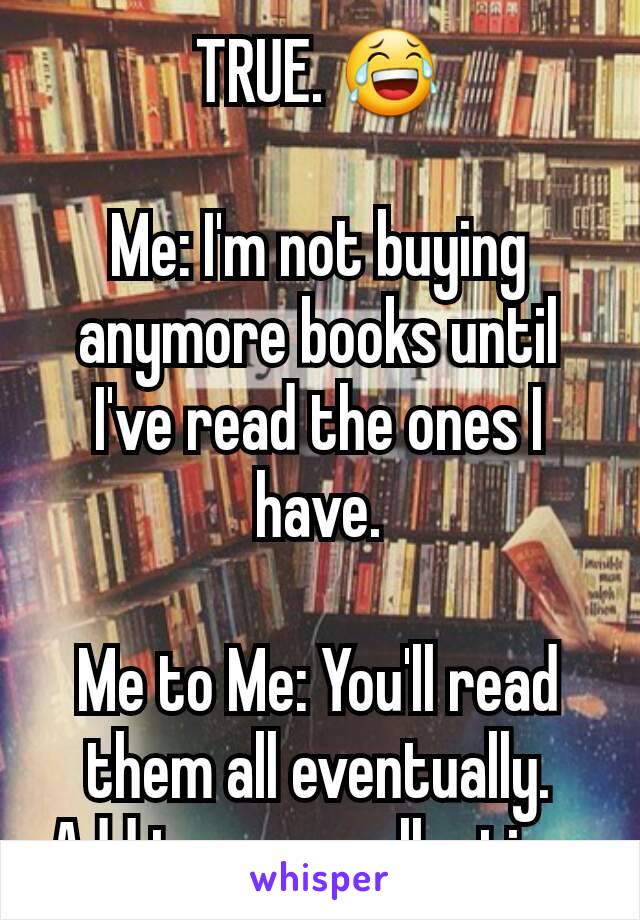 TRUE. 😂

Me: I'm not buying anymore books until I've read the ones I have.

Me to Me: You'll read them all eventually.
Add to your collection.