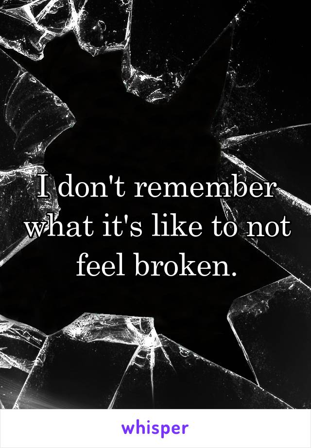 I don't remember what it's like to not feel broken.