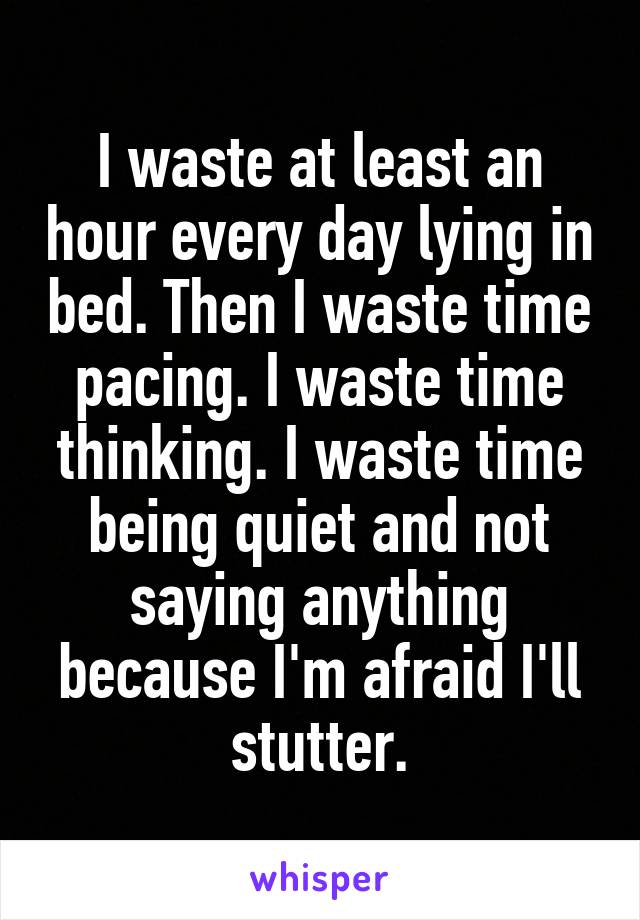 I waste at least an hour every day lying in bed. Then I waste time pacing. I waste time thinking. I waste time being quiet and not saying anything because I'm afraid I'll stutter.