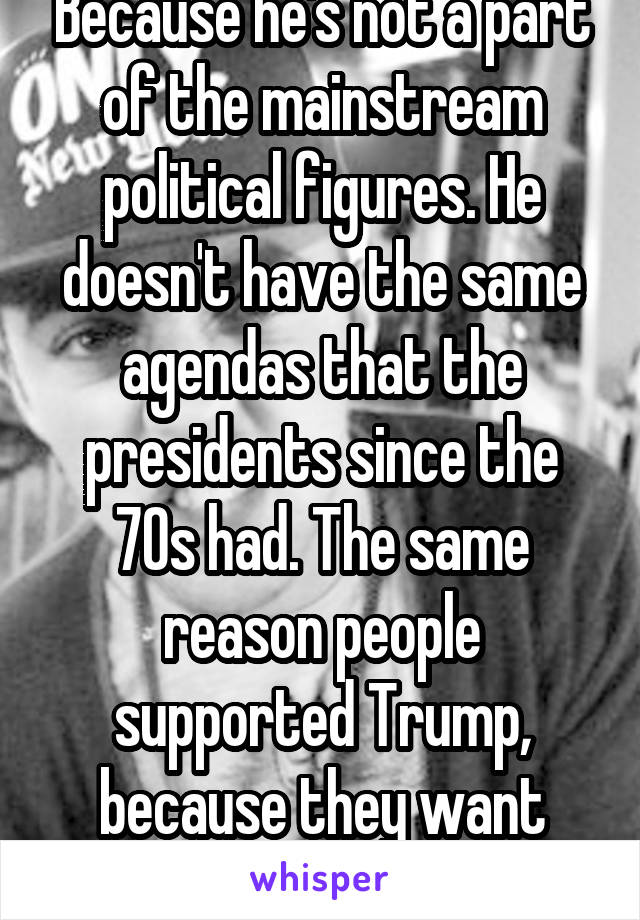 Because he's not a part of the mainstream political figures. He doesn't have the same agendas that the presidents since the 70s had. The same reason people supported Trump, because they want change. 