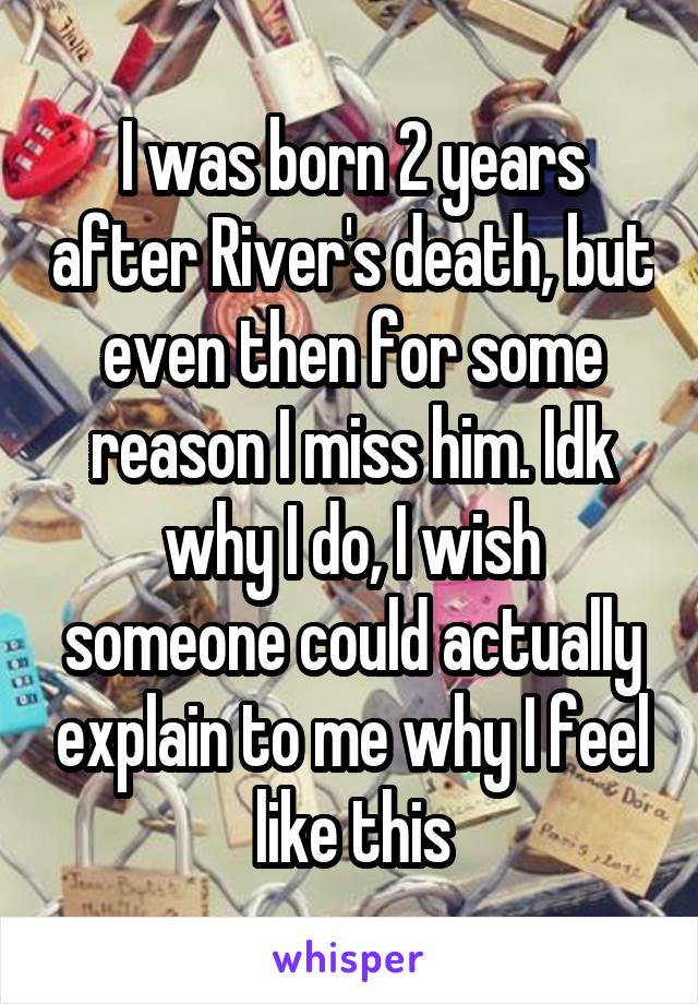 I was born 2 years after River's death, but even then for some reason I miss him. Idk why I do, I wish someone could actually explain to me why I feel like this