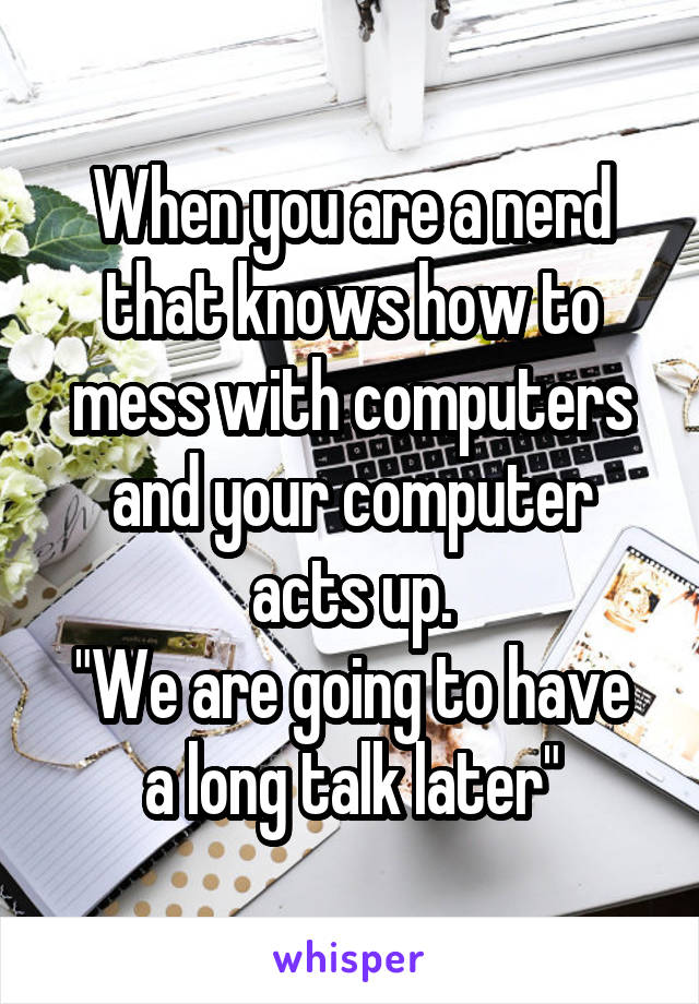 When you are a nerd that knows how to mess with computers and your computer acts up.
"We are going to have a long talk later"