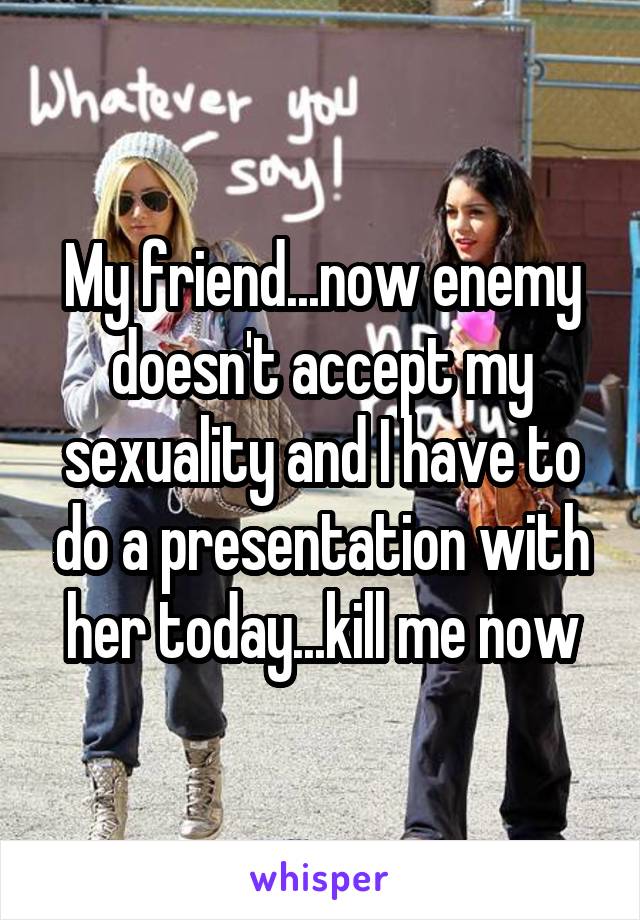 My friend...now enemy doesn't accept my sexuality and I have to do a presentation with her today...kill me now