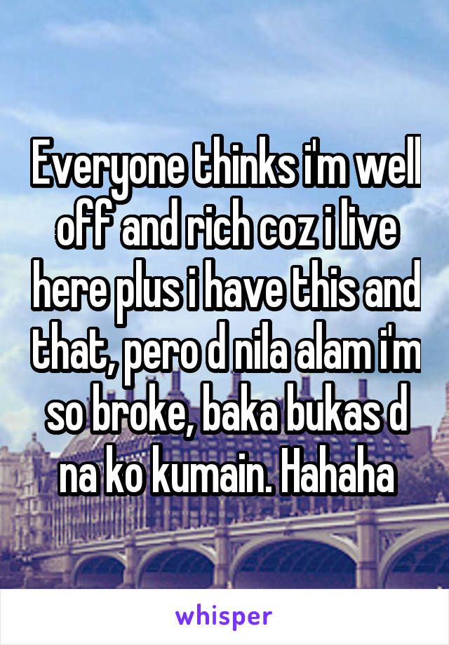 Everyone thinks i'm well off and rich coz i live here plus i have this and that, pero d nila alam i'm so broke, baka bukas d na ko kumain. Hahaha