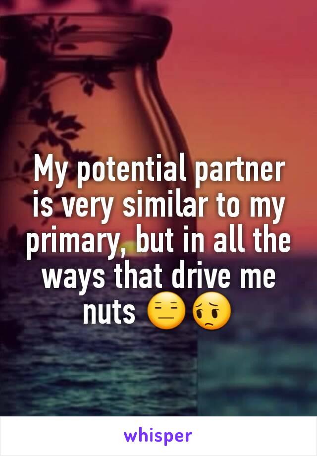 My potential partner is very similar to my primary, but in all the ways that drive me nuts 😑😔