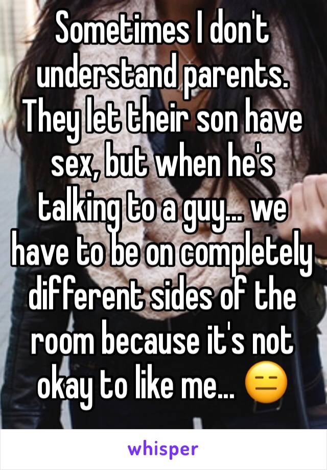 Sometimes I don't understand parents. They let their son have sex, but when he's talking to a guy... we have to be on completely different sides of the room because it's not okay to like me... 😑