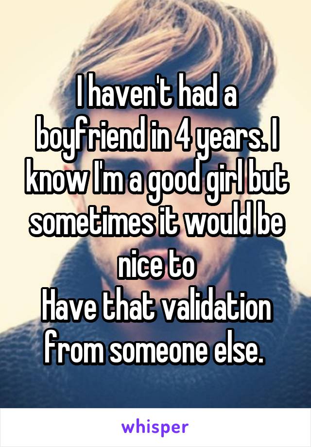 I haven't had a boyfriend in 4 years. I know I'm a good girl but sometimes it would be nice to
Have that validation from someone else. 