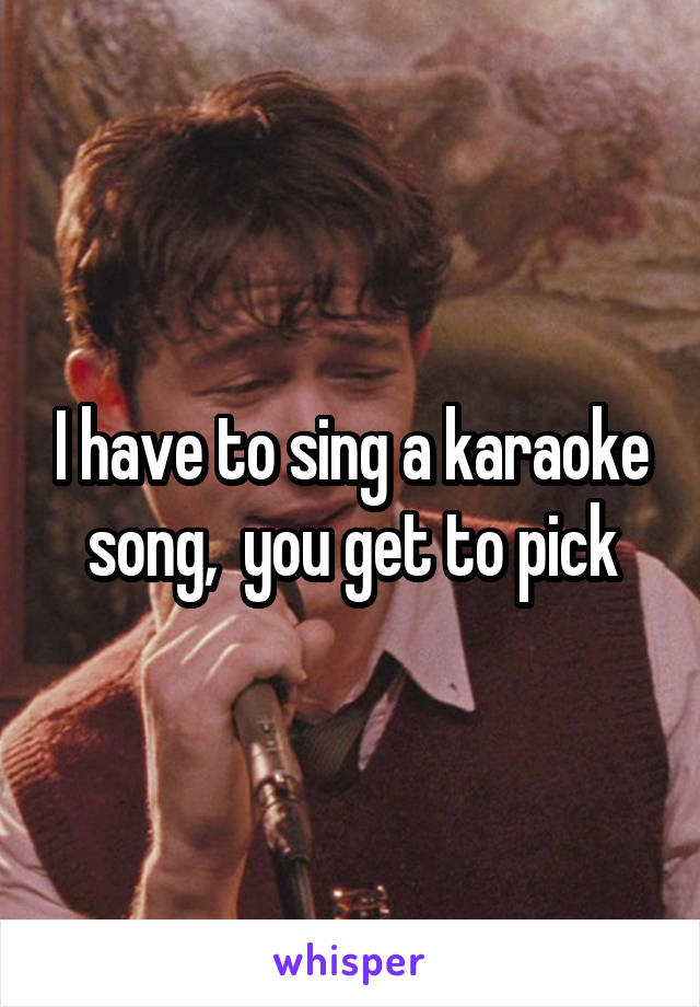 I have to sing a karaoke song,  you get to pick