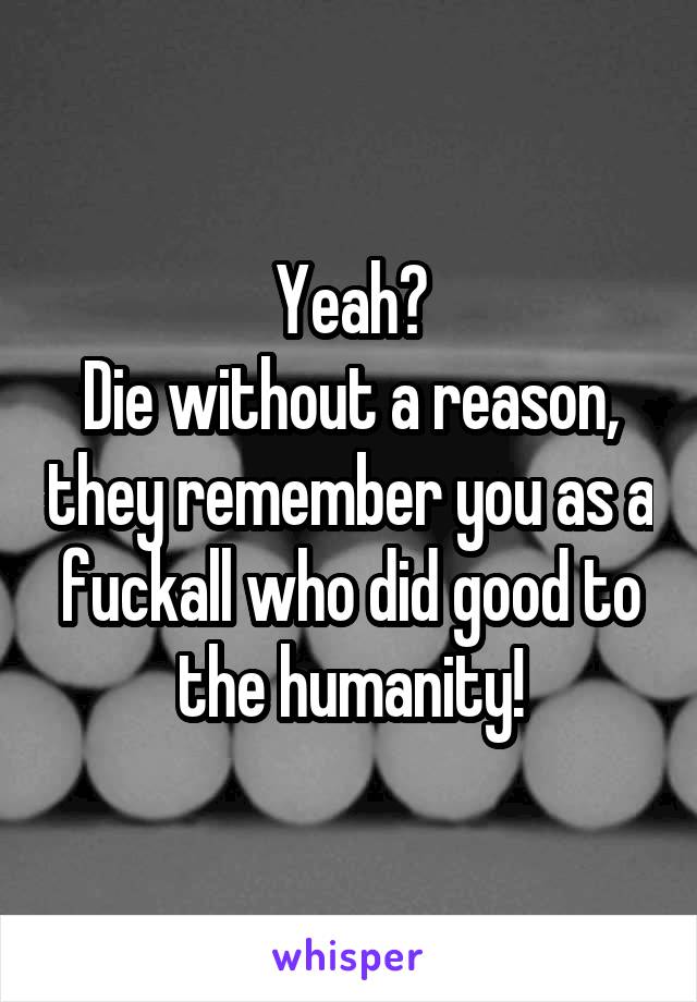 Yeah?
Die without a reason, they remember you as a fuckall who did good to the humanity!