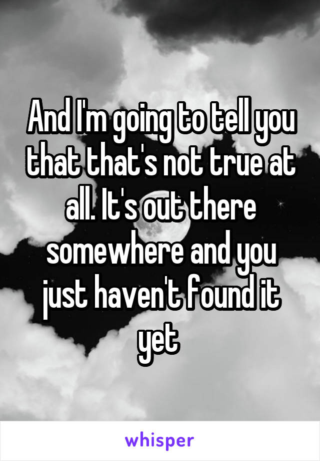 And I'm going to tell you that that's not true at all. It's out there somewhere and you just haven't found it yet 