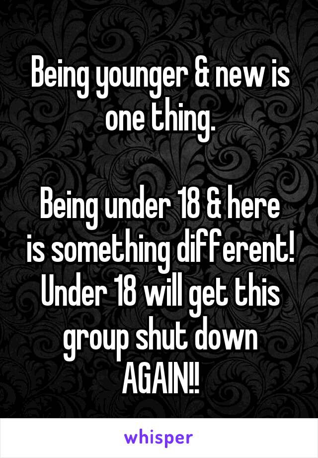 Being younger & new is one thing.

Being under 18 & here is something different! Under 18 will get this group shut down AGAIN!!