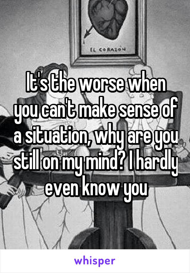 It's the worse when you can't make sense of a situation, why are you still on my mind? I hardly even know you