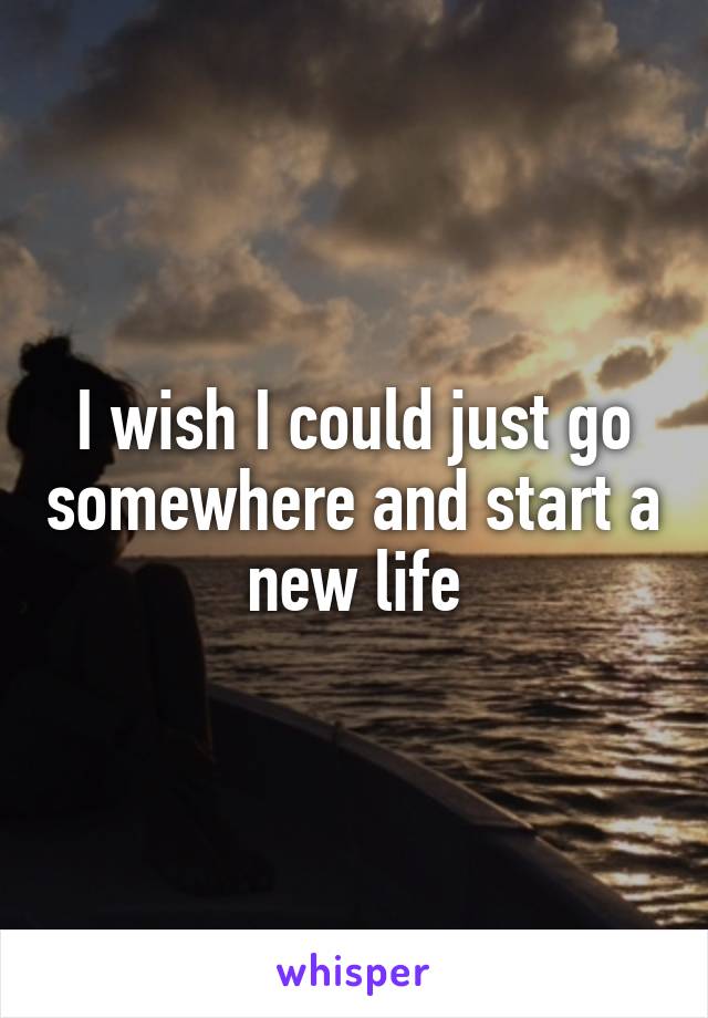 I wish I could just go somewhere and start a new life