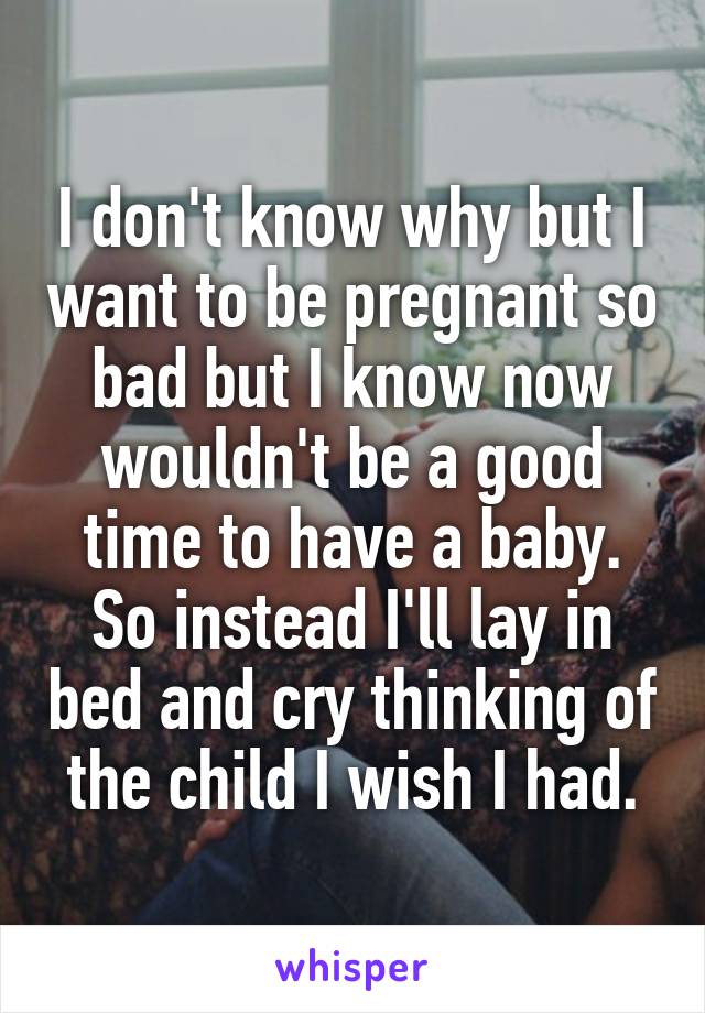 I don't know why but I want to be pregnant so bad but I know now wouldn't be a good time to have a baby. So instead I'll lay in bed and cry thinking of the child I wish I had.