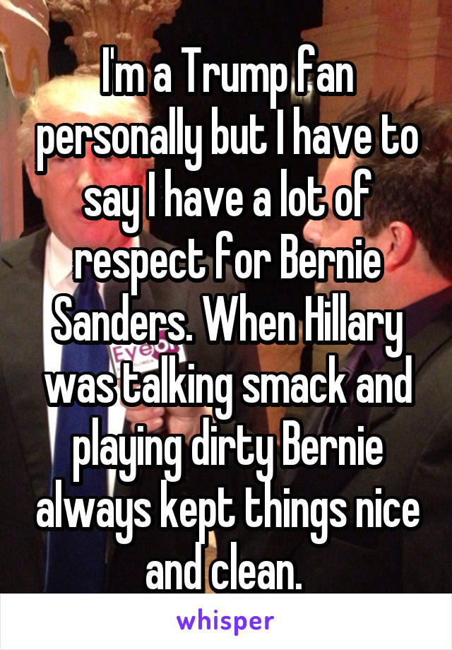 I'm a Trump fan personally but I have to say I have a lot of respect for Bernie Sanders. When Hillary was talking smack and playing dirty Bernie always kept things nice and clean. 