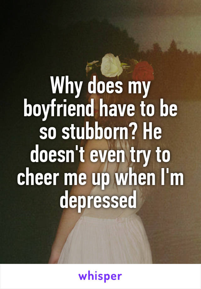 Why does my boyfriend have to be so stubborn? He doesn't even try to cheer me up when I'm depressed 