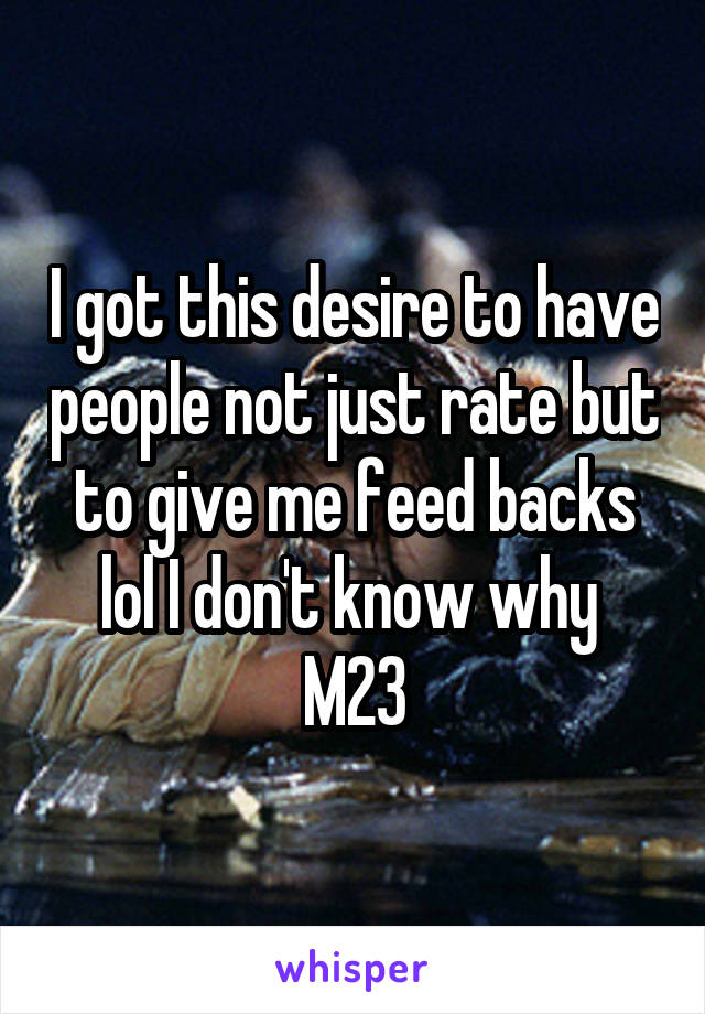 I got this desire to have people not just rate but to give me feed backs lol I don't know why 
M23