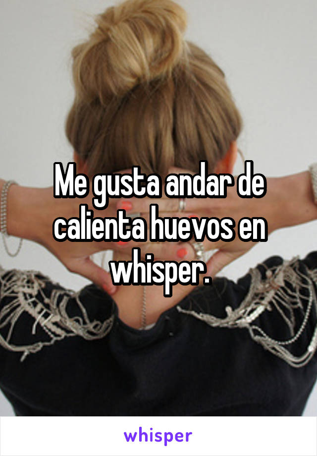 Me gusta andar de calienta huevos en whisper.