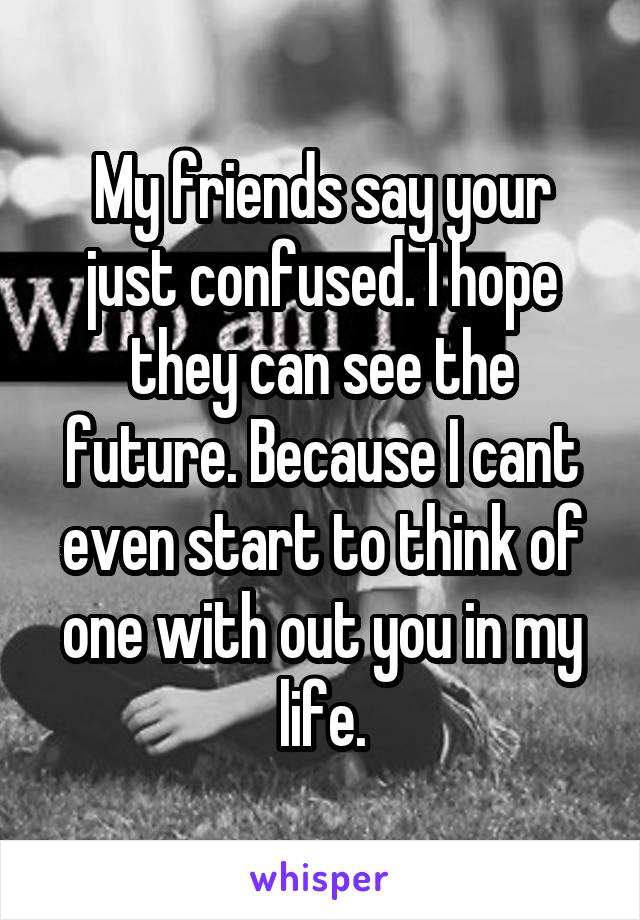 My friends say your just confused. I hope they can see the future. Because I cant even start to think of one with out you in my life.