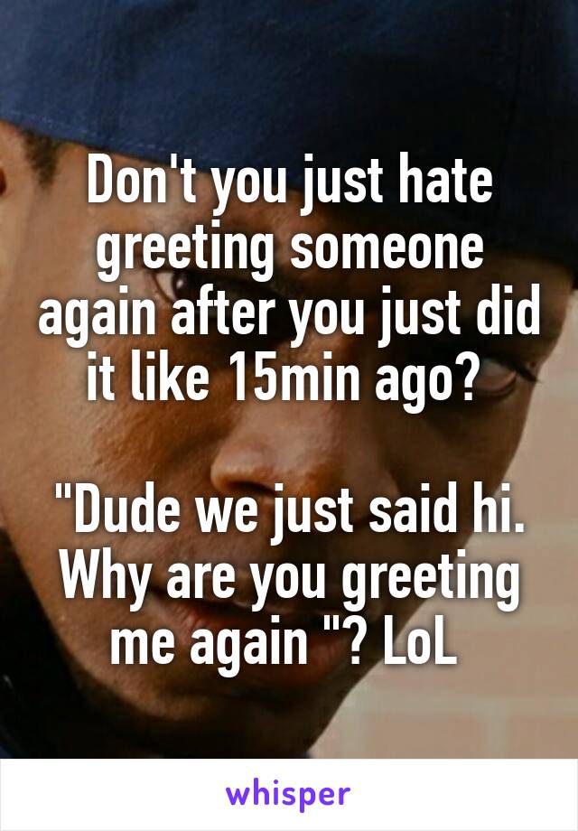 Don't you just hate greeting someone again after you just did it like 15min ago? 

"Dude we just said hi. Why are you greeting me again "? LoL 